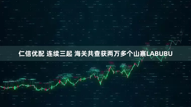 仁信优配 连续三起 海关共查获两万多个山寨LABUBU