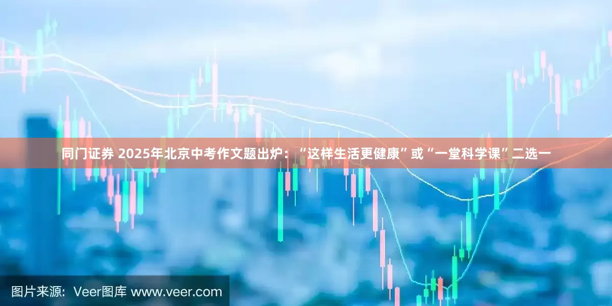 同门证券 2025年北京中考作文题出炉：“这样生活更健康”或“一堂科学课”二选一