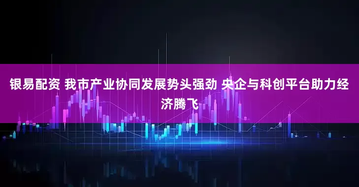 银易配资 我市产业协同发展势头强劲 央企与科创平台助力经济腾飞