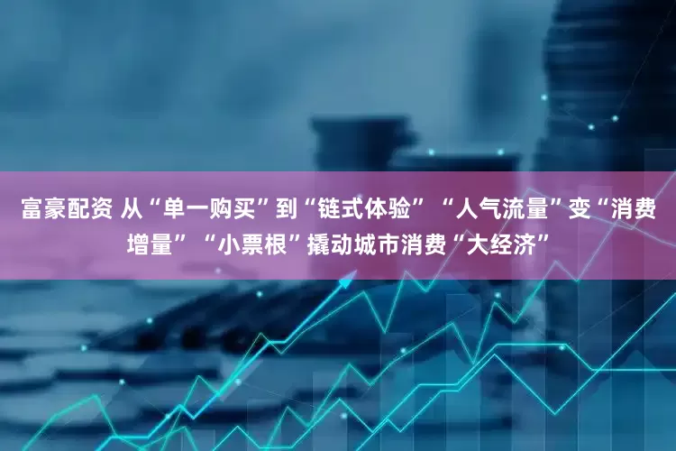 富豪配资 从“单一购买”到“链式体验” “人气流量”变“消费增量” “小票根”撬动城市消费“大经济”