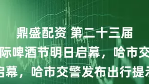鼎盛配资 第二十三届哈尔滨国际啤酒节明日启幕，哈市交警发布出行提示
