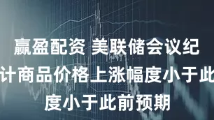 赢盈配资 美联储会议纪要：预计商品价格上涨幅度小于此前预期