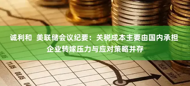 诚利和  美联储会议纪要：关税成本主要由国内承担 企业转嫁压力与应对策略并存
