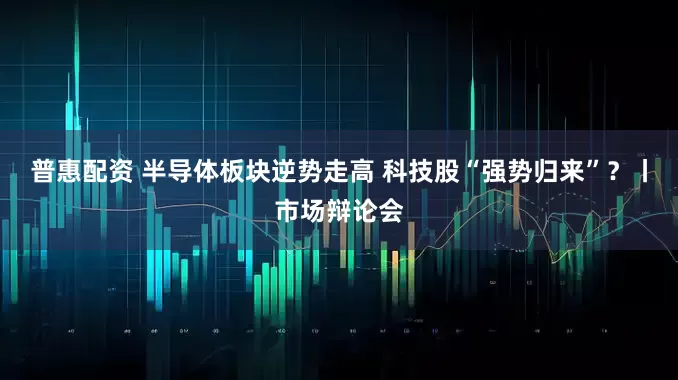 普惠配资 半导体板块逆势走高 科技股“强势归来”？丨市场辩论会