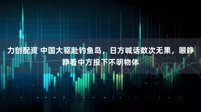 力创配资 中国大驱赴钓鱼岛，日方喊话数次无果，眼睁睁看中方投下不明物体