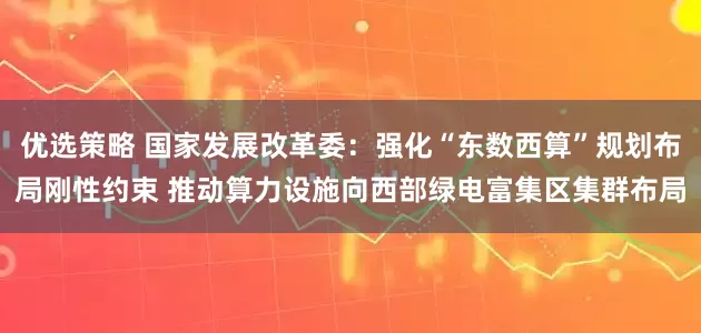 优选策略 国家发展改革委：强化“东数西算”规划布局刚性约束 推动算力设施向西部绿电富集区集群布局