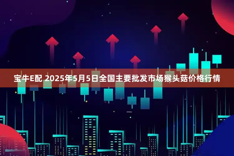 宝牛E配 2025年5月5日全国主要批发市场猴头菇价格行情