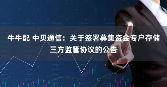牛牛配 中贝通信：关于签署募集资金专户存储三方监管协议的公告