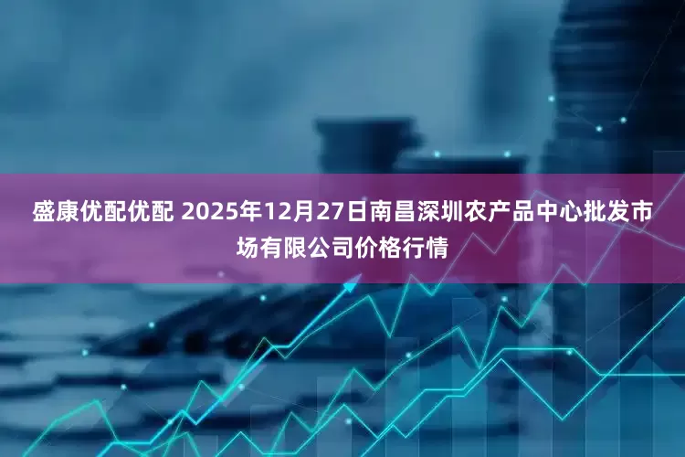 盛康优配优配 2025年12月27日南昌深圳农产品中心批发市场有限公司价格行情