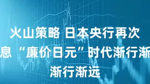 火山策略 日本央行再次加息 “廉价日元”时代渐行渐远