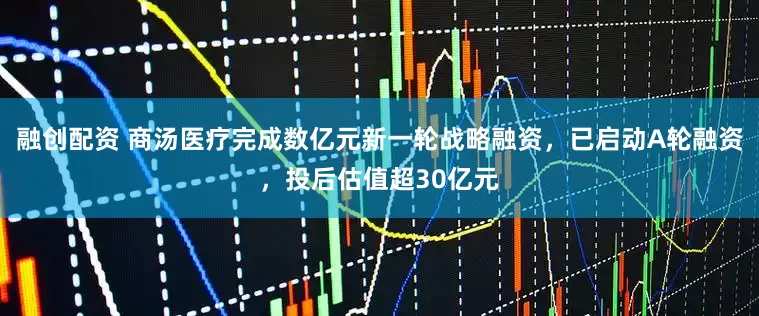 融创配资 商汤医疗完成数亿元新一轮战略融资，已启动A轮融资，投后估值超30亿元