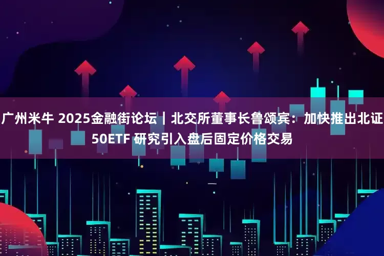 广州米牛 2025金融街论坛｜北交所董事长鲁颂宾：加快推出北证50ETF 研究引入盘后固定价格交易